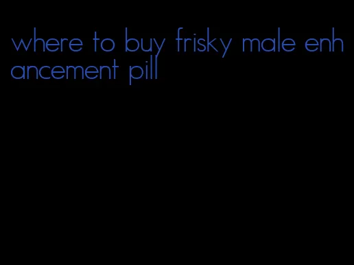 where to buy frisky male enhancement pill