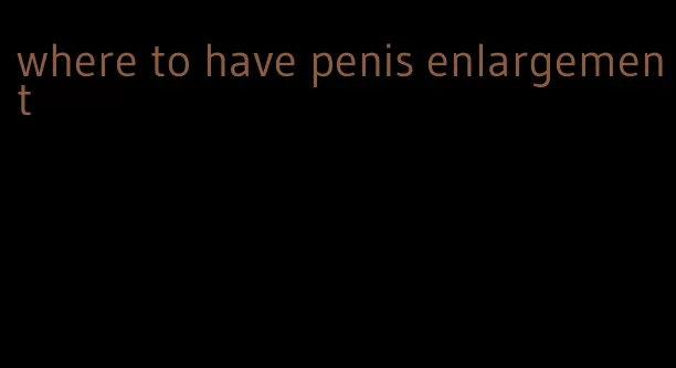 where to have penis enlargement