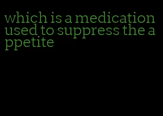 which is a medication used to suppress the appetite