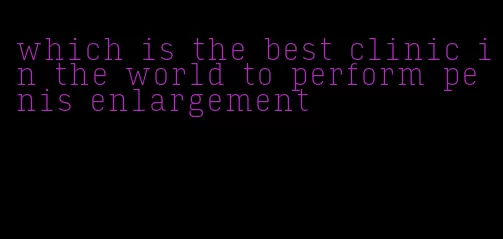 which is the best clinic in the world to perform penis enlargement