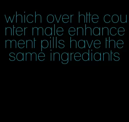 which over htte counter male enhancement pills have the same ingrediants