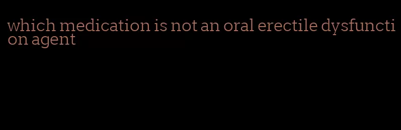 which medication is not an oral erectile dysfunction agent