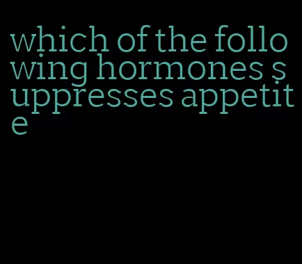 which of the following hormones suppresses appetite