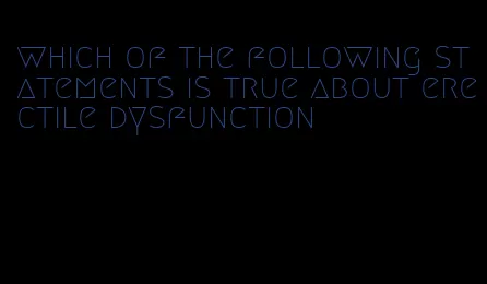 which of the following statements is true about erectile dysfunction