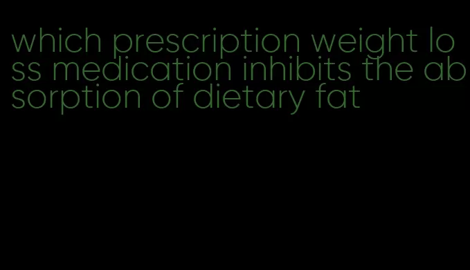 which prescription weight loss medication inhibits the absorption of dietary fat