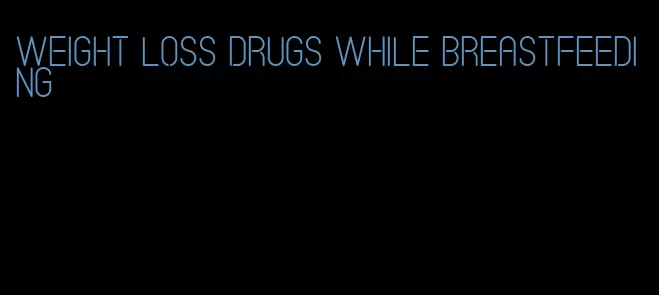 weight loss drugs while breastfeeding