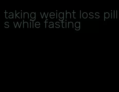 taking weight loss pills while fasting