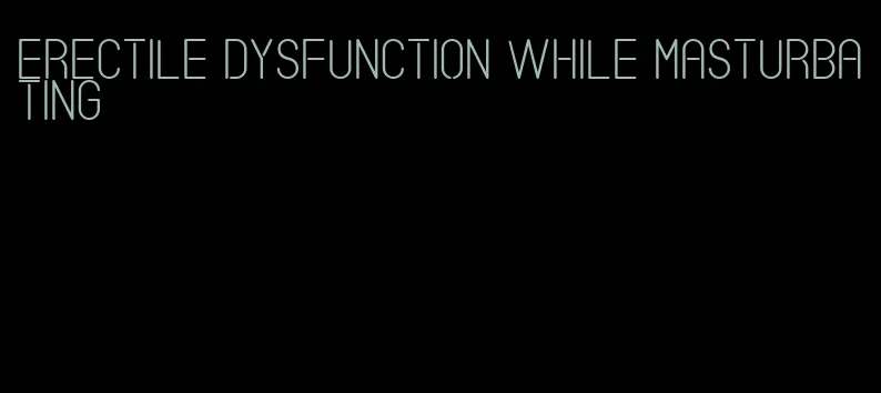 erectile dysfunction while masturbating