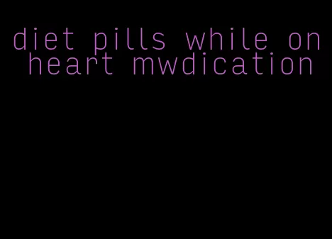 diet pills while on heart mwdication