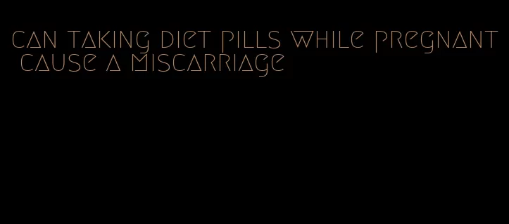 can taking diet pills while pregnant cause a miscarriage