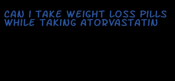 can i take weight loss pills while taking atorvastatin