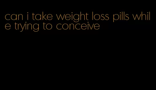 can i take weight loss pills while trying to conceive