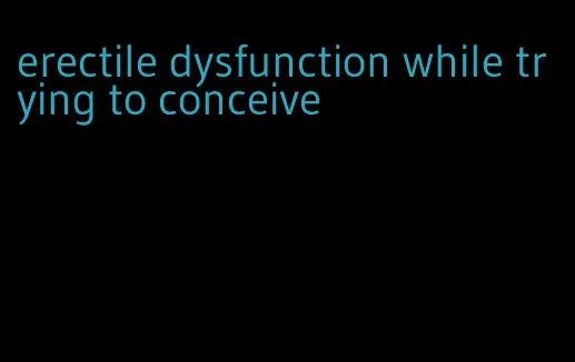 erectile dysfunction while trying to conceive