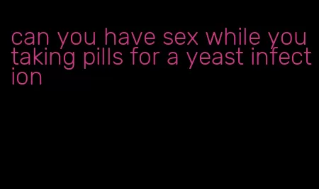 can you have sex while you taking pills for a yeast infection