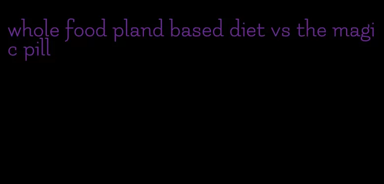 whole food pland based diet vs the magic pill