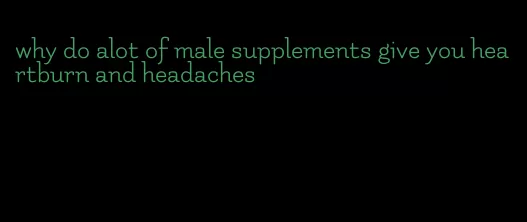 why do alot of male supplements give you heartburn and headaches