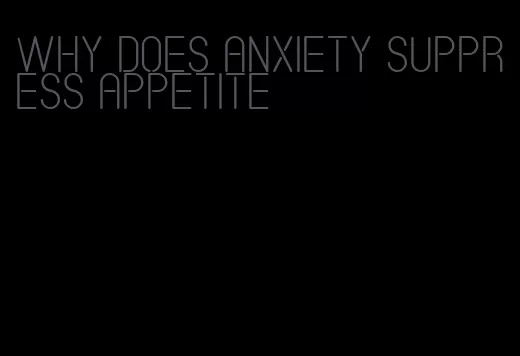 why does anxiety suppress appetite