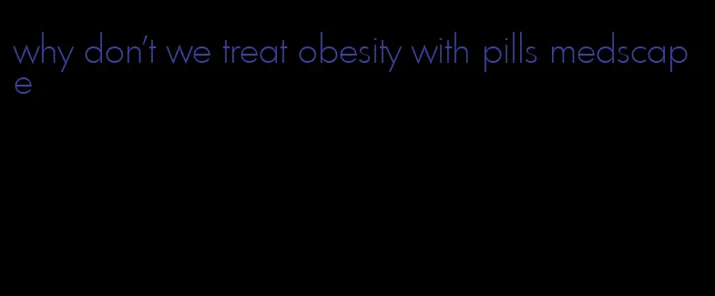 why don't we treat obesity with pills medscape