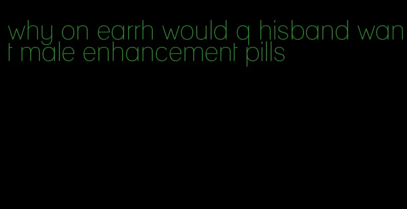 why on earrh would q hisband want male enhancement pills