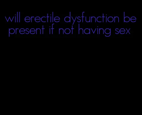 will erectile dysfunction be present if not having sex