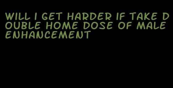 will i get harder if take double home dose of male enhancement