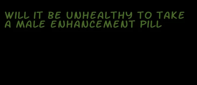 will it be unhealthy to take a male enhancement pill