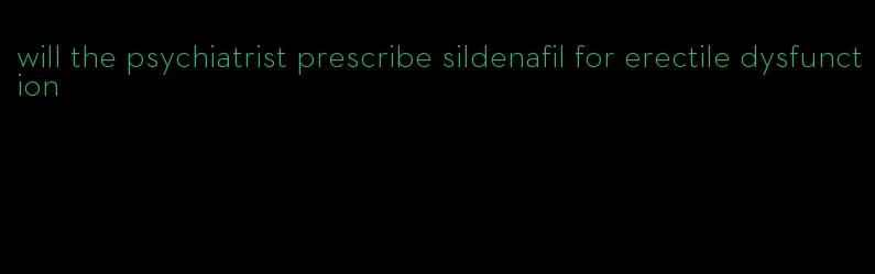 will the psychiatrist prescribe sildenafil for erectile dysfunction