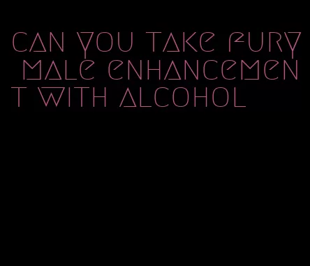 can you take fury male enhancement with alcohol