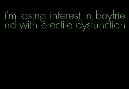 i'm losing interest in boyfriend with erectile dysfunction