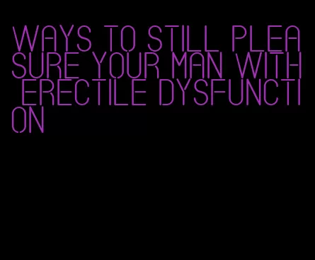 ways to still pleasure your man with erectile dysfunction