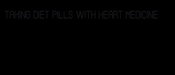 taking diet pills with heart medicine