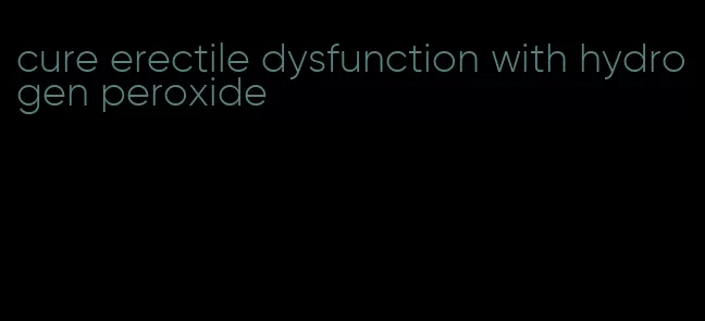 cure erectile dysfunction with hydrogen peroxide