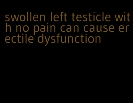 swollen left testicle with no pain can cause erectile dysfunction