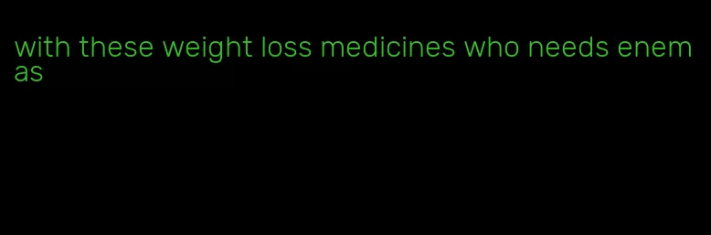 with these weight loss medicines who needs enemas