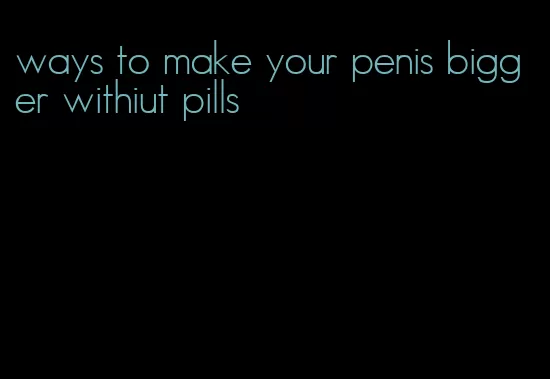 ways to make your penis bigger withiut pills