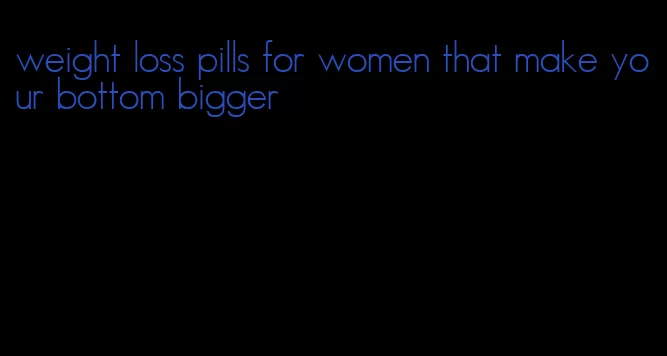 weight loss pills for women that make your bottom bigger