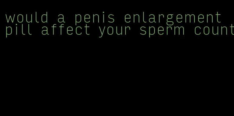 would a penis enlargement pill affect your sperm count