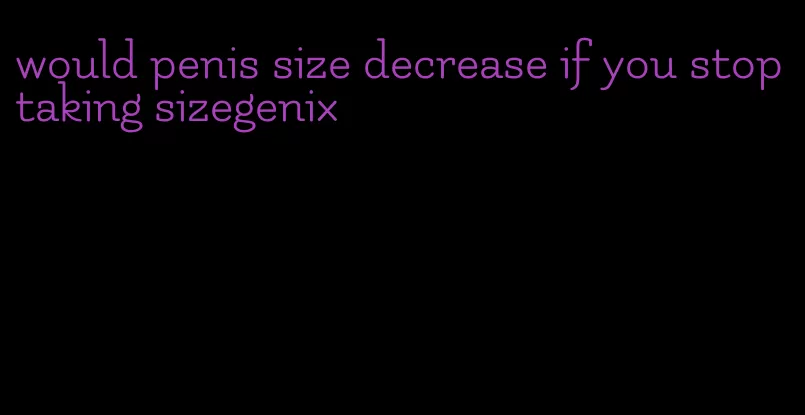 would penis size decrease if you stop taking sizegenix