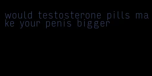 would testosterone pills make your penis bigger