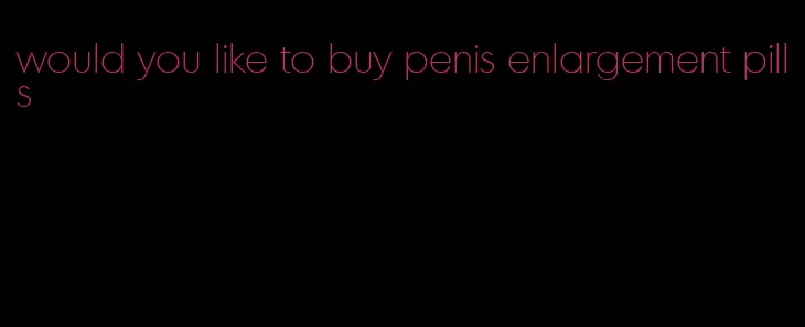 would you like to buy penis enlargement pills