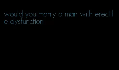 would you marry a man with erectile dysfunction