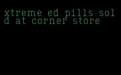 xtreme ed pills sold at corner store