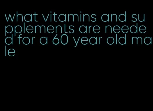 what vitamins and supplements are needed for a 60 year old male