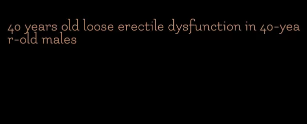 40 years old loose erectile dysfunction in 40-year-old males