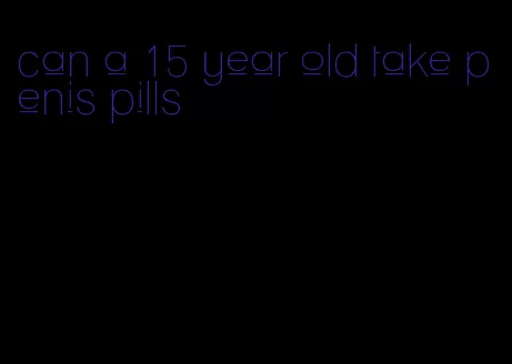 can a 15 year old take penis pills