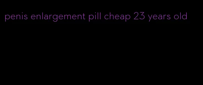 penis enlargement pill cheap 23 years old