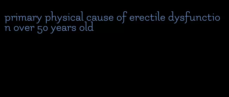 primary physical cause of erectile dysfunction over 50 years old