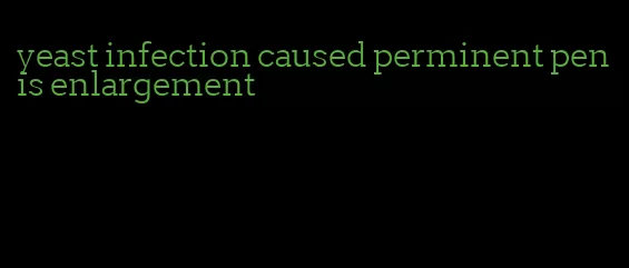 yeast infection caused perminent penis enlargement