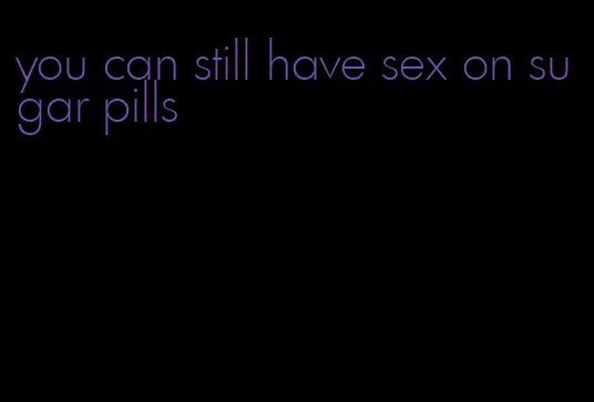 you can still have sex on sugar pills