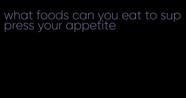 what foods can you eat to suppress your appetite